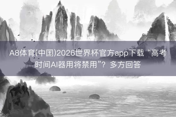 A8体育(中国)2026世界杯官方app下载 “高考时间AI器用将禁用”？多方回答