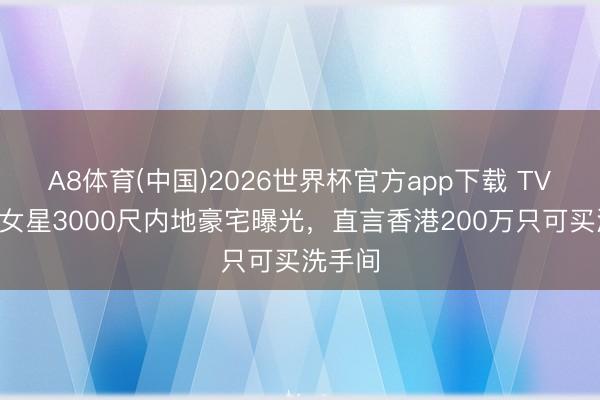 A8体育(中国)2026世界杯官方app下载 TVB驰名女星3000尺内地豪宅曝光，直言香港200万只可买洗手间