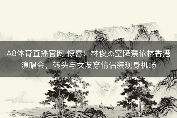 A8体育直播官网 惊喜！林俊杰空降蔡依林香港演唱会，转头与女友穿情侣装现身机场
