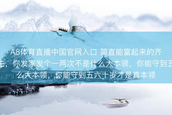 A8体育直播中国官网入口 简直能富起来的齐是能守住钱的东谈主，你发家发个一两次不是什么大本领，你能守到五六十岁才是真本领