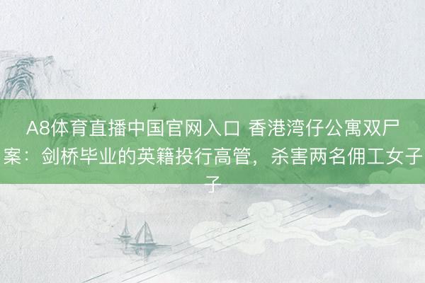 A8体育直播中国官网入口 香港湾仔公寓双尸案：剑桥毕业的英籍投行高管，杀害两名佣工女子