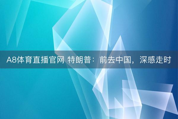 A8体育直播官网 特朗普：前去中国，深感走时