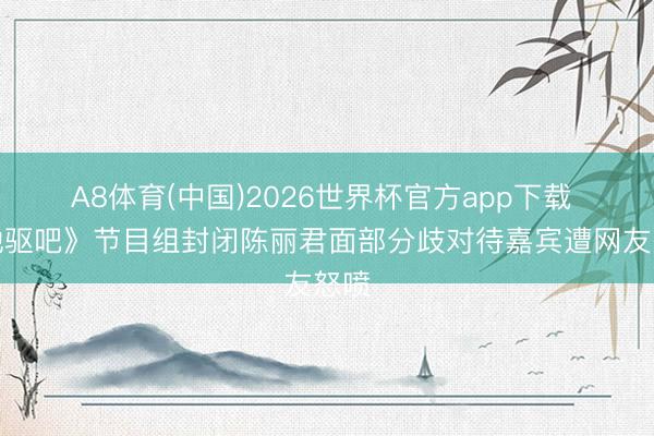 A8体育(中国)2026世界杯官方app下载 《驰驱吧》节目组封闭陈丽君面部分歧对待嘉宾遭网友怒喷