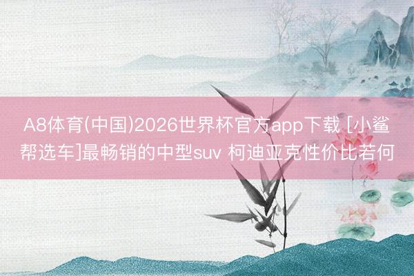A8体育(中国)2026世界杯官方app下载 [小鲨帮选车]最畅销的中型suv 柯迪亚克性价比若何