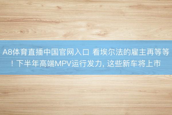 A8体育直播中国官网入口 看埃尔法的雇主再等等! 下半年高端MPV运行发力, 这些新车将上市