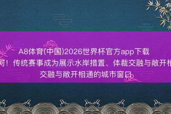 A8体育(中国)2026世界杯官方app下载 龙舟竞渡苏州河！传统赛事成为展示水岸措置、体裁交融与敞开相通的城市窗口