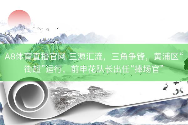 A8体育直播官网 三源汇流，三角争锋，黄浦区“街超”运行，前申花队长出任“捧场官”