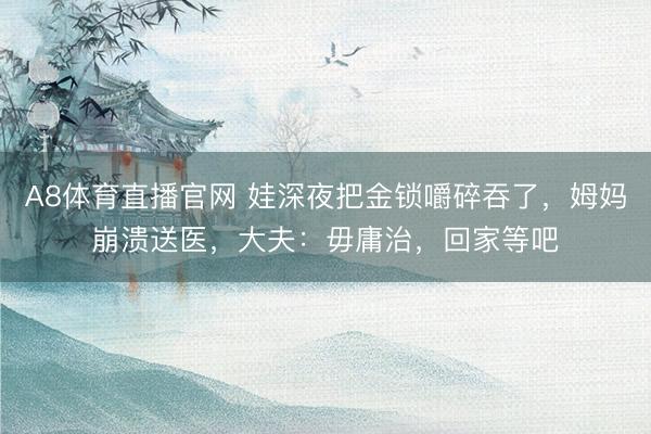 A8体育直播官网 娃深夜把金锁嚼碎吞了，姆妈崩溃送医，大夫：毋庸治，回家等吧