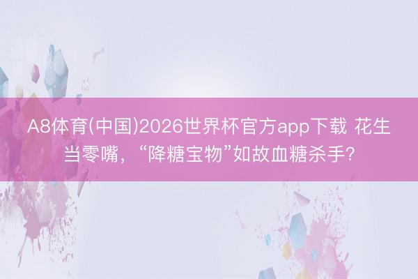 A8体育(中国)2026世界杯官方app下载 花生当零嘴，“降糖宝物”如故血糖杀手？