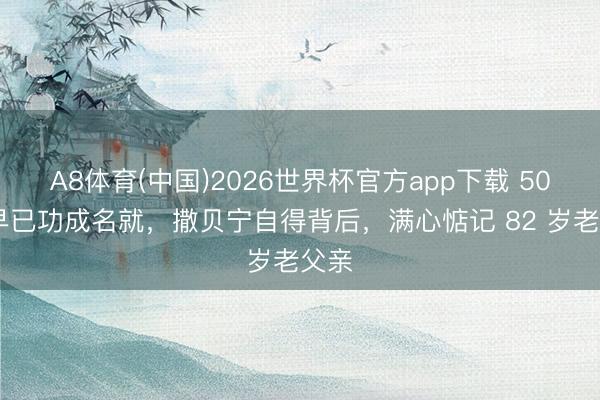 A8体育(中国)2026世界杯官方app下载 50 岁早已功成名就,撒贝宁自得背后,满心惦记 82 岁老父亲
