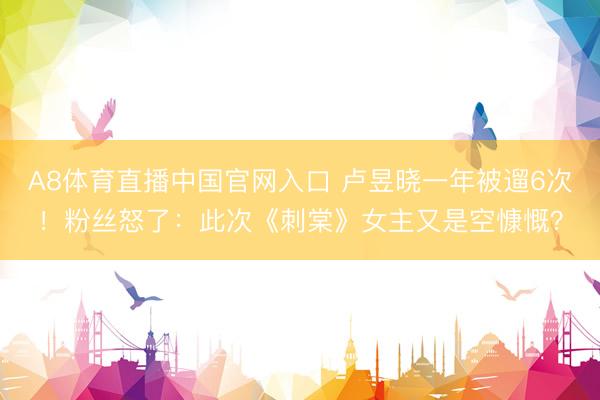 A8体育直播中国官网入口 卢昱晓一年被遛6次!粉丝怒了:此次《刺棠》女主又是空慷慨?