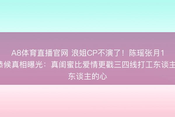 A8体育直播官网 浪姐CP不演了!陈瑶张月18天恭候真相曝光:真闺蜜比爱情更戳三四线打工东谈主的心